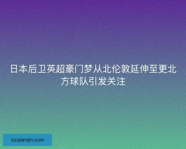 日本后卫英超豪门梦从北伦敦延伸至更北方球队引发关注