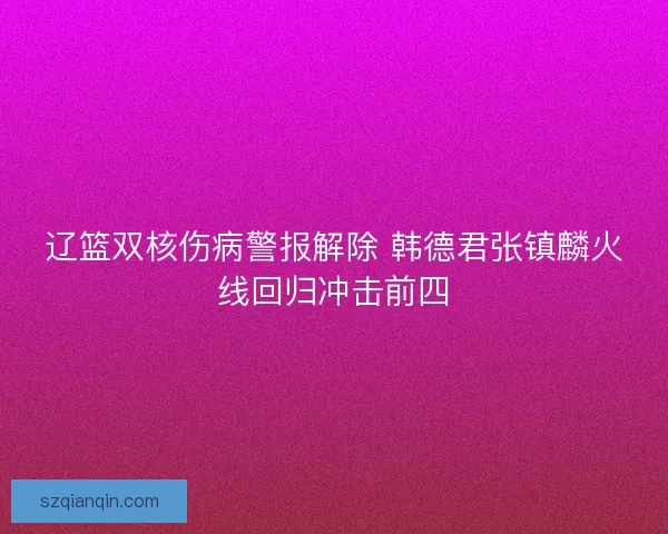 辽篮双核伤病警报解除 韩德君张镇麟火线回归冲击前四