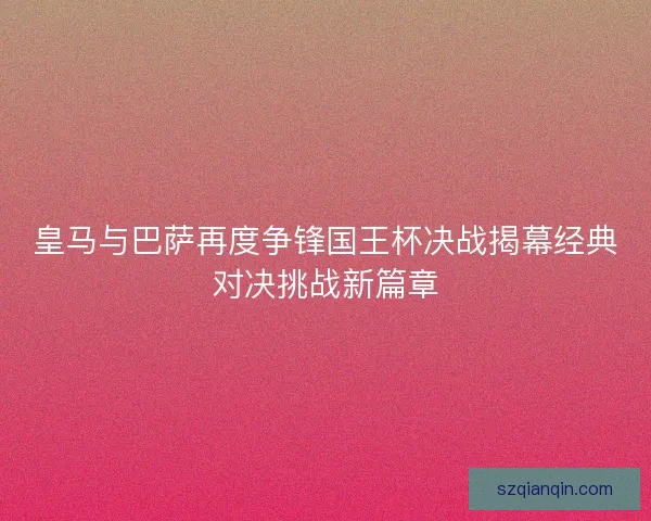 皇马与巴萨再度争锋国王杯决战揭幕经典对决挑战新篇章