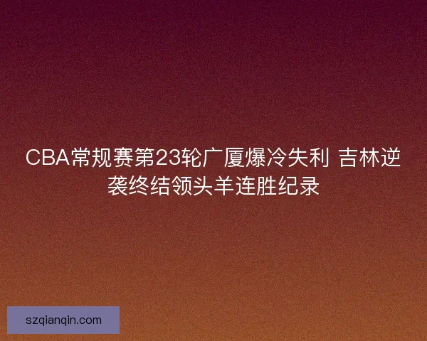 CBA常规赛第23轮广厦爆冷失利 吉林逆袭终结领头羊连胜纪录