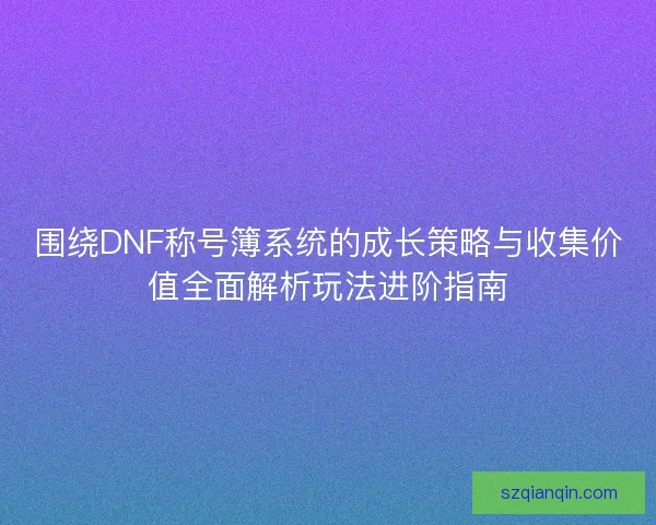 围绕DNF称号簿系统的成长策略与收集价值全面解析玩法进阶指南